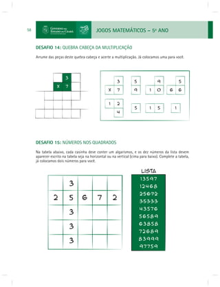JOGOS MATEMÁTICOS – 5o ANO 
58 
DESAFIO 14: QUEBRA CABEÇA DA MULTIPLICAÇÃO 
Arrume das peças deste quebra cabeça e acerte a multiplicação. Já colocamos uma para você. 
DESAFIO 15: NÚMEROS NOS QUADRADOS 
Na tabela abaixo, cada casinha deve conter um algarismos, e os dez números da lista devem 
aparecer escrito na tabela seja na horizontal ou na vertical (cima para baixo). Complete a tabela, 
já colocamos dois números para você. 
 