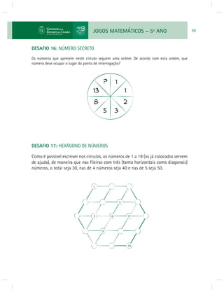JOGOS MATEMÁTICOS – 5o ANO 59 
DESAFIO 16: NÚMERO SECRETO 
Os números que aprecem neste círculo seguem uma ordem. De acordo com esta ordem, que 
número deve ocupar o lugar do ponto de interrogação? 
DESAFIO 17: HEXÁGONO DE NÚMEROS 
Como é possível escrever nos círculos, os números de 1 a 19 (os já colocados servem 
de ajuda), de maneira que nas fi leiras com três (tanto horizontais como diagonais) 
números, o total seja 30, nas de 4 números seja 40 e nas de 5 seja 50. 
1 
5 
3 10 17 
15 
19 
 