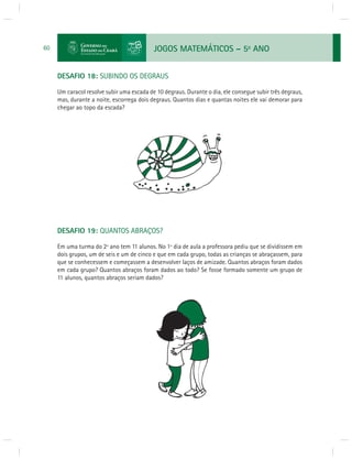 JOGOS MATEMÁTICOS – 5o ANO 
60 
DESAFIO 18: SUBINDO OS DEGRAUS 
Um caracol resolve subir uma escada de 10 degraus. Durante o dia, ele consegue subir três degraus, 
mas, durante a noite, escorrega dois degraus. Quantos dias e quantas noites ele vai demorar para 
chegar ao topo da escada? 
DESAFIO 19: QUANTOS ABRAÇOS? 
Em uma turma do 2º ano tem 11 alunos. No 1º dia de aula a professora pediu que se dividissem em 
dois grupos, um de seis e um de cinco e que em cada grupo, todas as crianças se abraçassem, para 
que se conhecessem e começassem a desenvolver laços de amizade. Quantos abraços foram dados 
em cada grupo? Quantos abraços foram dados ao todo? Se fosse formado somente um grupo de 
11 alunos, quantos abraços seriam dados? 
 