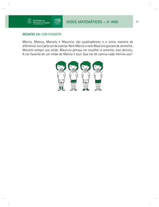 JOGOS MATEMÁTICOS – 5o ANO 61 
DESAFIO 20: COR FAVORITA 
Márcio, Mateus, Marcelo e Maurício, são quadrigêmeos e a única maneira de 
diferenciá-los é pela cor da camisa. Nem Márcio e nem Maurício gostam de vermelho. 
Marcelo sempre usa verde. Maurício pensou em escolher o amarelo, mas desistiu. 
A cor favorita de um irmão de Márcio é azul. Que cor de camisa cada menino usa? 
 
