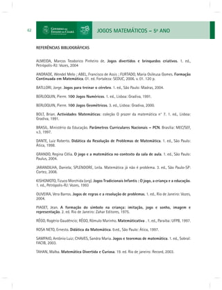 JOGOS MATEMÁTICOS – 5o ANO 
62 REFERÊNCIAS BIBLIOGRÁFICAS 
ALMEIDA, Marcos Teodorico Pinheiro de. Jogos divertidos e brinquedos criativos. 1. ed., 
Petrópolis-RJ: Vozes, 2004 
ANDRADE, Wendel Melo ; ABEL, Francisco de Assis ; FURTADO, Maria Osileusa Gomes. Formação 
Continuada em Matemática. 01. ed. Fortaleza: SEDUC, 2006. v. 01. 120 p. 
BATLLORI, Jorge. Jogos para treinar o cérebro. 1. ed., São Paulo: Madras, 2004. 
BERLOQUIN, Pierre. 100 Jogos Numéricos. 1. ed., Lisboa: Gradiva, 1991. 
BERLOQUIN, Pierre. 100 Jogos Geométricos. 3. ed., Lisboa: Gradiva, 2000. 
BOLT, Brian. Actividades Matemáticas: coleção O prazer da matemática n° 7. 1. ed., Lisboa: 
Gradiva, 1991. 
BRASIL. Ministério da Educação. Parâmetros Curriculares Nacionais – PCN. Brasília: MEC/SEF, 
v.3, 1997. 
DANTE, Luiz Roberto. Didática da Resolução de Problemas de Matemática. 1. ed., São Paulo: 
Ática, 1998. 
GRANDO, Regina Célia. O jogo e a matemática no contexto da sala de aula. 1. ed., São Paulo: 
Paulus, 2004. 
JARANDILHA, Daniela; SPLENDORE, Leila. Matemática já não é problema. 3. ed., São Paulo-SP: 
Cortez, 2008. 
KISHOMOTO, Tizuco Morchida (org). Jogos Tradicionais Infantis : O jogo, a criança e a educação. 
1. ed., Petrópolis-RJ: Vozes, 1993 
OLIVEIRA, Vera Barros. Jogos de regras e a resolução de problemas. 1. ed., Rio de Janeiro: Vozes, 
2004. 
PIAGET, Jean. A formação do símbolo na criança: imitação, jogo e sonho, imagem e 
representação. 2. ed. Rio de Janeiro: Zahar Editores, 1975. 
RÊGO, Rogério Gaudêncio; RÊGO, Rômulo Marinho. Matemáticativa . 1. ed., Paraíba: UFPB, 1997. 
ROSA NETO, Ernesto. Didática da Matemática. 9.ed., São Paulo: Ática, 1997. 
SAMPAIO, Antônio Luiz; CHAVES, Sandra Maria. Jogos e teoremas de matemática. 1. ed., Sobral: 
FACIB, 2003. 
TAHAN, Malba. Matemática Divertida e Curiosa. 19. ed. Rio de janeiro: Record, 2003. 
 