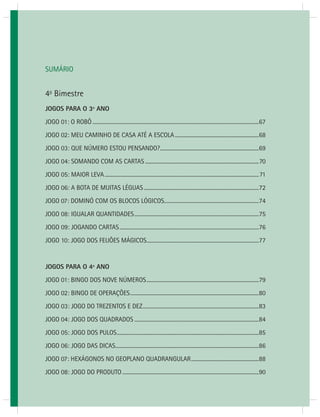 JOGOS MATEMÁTICOS – 3o ANO 65 
SUMÁRIO 
4o Bimestre 
JOGOS PARA O 3º ANO 
JOGO 01: O ROBÔ ...........................................................................................................................67 
JOGO 02: MEU CAMINHO DE CASA ATÉ A ESCOLA ..............................................................68 
JOGO 03: QUE NÚMERO ESTOU PENSANDO? .........................................................................69 
JOGO 04: SOMANDO COM AS CARTAS ....................................................................................70 
JOGO 05: MAIOR LEVA ..................................................................................................................71 
JOGO 06: A BOTA DE MUITAS LÉGUAS .....................................................................................72 
JOGO 07: DOMINÓ COM OS BLOCOS LÓGICOS ......................................................................74 
JOGO 08: IGUALAR QUANTIDADES ............................................................................................75 
JOGO 09: JOGANDO CARTAS .......................................................................................................76 
JOGO 10: JOGO DOS FEIJÕES MÁGICOS ...................................................................................77 
JOGOS PARA O 4º ANO 
JOGO 01: BINGO DOS NOVE NÚMEROS ...................................................................................79 
JOGO 02: BINGO DE OPERAÇÕES ...............................................................................................80 
JOGO 03: JOGO DO TREZENTOS E DEZ ......................................................................................83 
JOGO 04: JOGO DOS QUADRADOS ............................................................................................84 
JOGO 05: JOGO DOS PULOS .........................................................................................................85 
JOGO 06: JOGO DAS DICAS ..........................................................................................................86 
JOGO 07: HEXÁGONOS NO GEOPLANO QUADRANGULAR ..................................................88 
JOGO 08: JOGO DO PRODUTO .....................................................................................................90 
 
