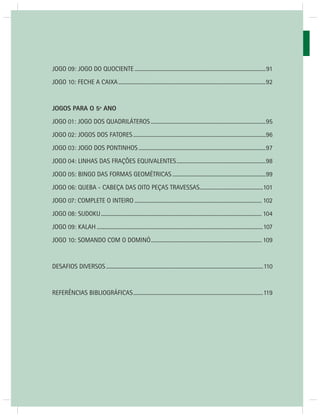 JOGOS MATEMÁTICOS – 3o ANO 
66 
JOGO 09: JOGO DO QUOCIENTE .................................................................................................91 
JOGO 10: FECHE A CAIXA .............................................................................................................92 
JOGOS PARA O 5º ANO 
JOGO 01: JOGO DOS QUADRILÁTEROS .....................................................................................95 
JOGO 02: JOGOS DOS FATORES ..................................................................................................96 
JOGO 03: JOGO DOS PONTINHOS ..............................................................................................97 
JOGO 04: LINHAS DAS FRAÇÕES EQUIVALENTES ..................................................................98 
JOGO 05: BINGO DAS FORMAS GEOMÉTRICAS .....................................................................99 
JOGO 06: QUEBA - CABEÇA DAS OITO PEÇAS TRAVESSAS...............................................101 
JOGO 07: COMPLETE O INTEIRO .............................................................................................. 102 
JOGO 08: SUDOKU ....................................................................................................................... 104 
JOGO 09: KALAH ...........................................................................................................................107 
JOGO 10: SOMANDO COM O DOMINÓ .................................................................................. 109 
DESAFIOS DIVERSOS ....................................................................................................................110 
REFERÊNCIAS BIBLIOGRÁFICAS ................................................................................................119 
 