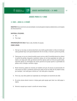 JOGOS MATEMÁTICOS – 3o ANO 67 
JOGOS PARA O 3º ANO 
3º ANO - JOGO 01: O ROBÔ 
OBJETIVO: Desenvolvimento da lateralidade e da localização de objetos obedecendo a orientações 
de direcionamento. 
MATERIAL UTILIZADO: 
 Giz. 
 Fita crepe 
ORGANIZAÇÃO DA SALA: Toda a sala, dividida em grupos. 
COMO JOGAR: 
1. Com giz ou ita crepe, os alunos desenham uma malha quadriculada no chão, de modo que 
cada quadrado fi que com aproximadamente 50 cm de lado, e marcam o ponto de partida. 
2. Cada grupo, na sua vez, deverá escolher quem será seu robô. O escolhido deverá se colocar 
no ponto de partida, enquanto o professor coloca, em um dos quadrados da malha, um 
objeto a ser pego pelo robô, que deverá caminhar apenas sobre as linhas do quadriculado, 
seguindo apenas as orientações dos outros parceiros do grupo quanto à quantidade de 
passos a dar, à direção e sentido a seguir. 
3. Neste momento, poderá ser inserido um trabalho com giro. Os alunos se posicionarão em 
uma marca no chão e o professor solicita que cada um gire ao redor de seu próprio corpo, 
por exemplo, ¼ de volta para a direita ou ½ de volta para a esquerda. 
4. Feito isso, essa ideia poderá ser explorada nas orientações do movimento do robô. 
5. Os outros alunos devem marcar o tempo gasto pela equipe para fazer seu robô pegar o 
objeto. 
6. Vencerá a equipe que cumprir a tarefa em menos tempo. 
 
