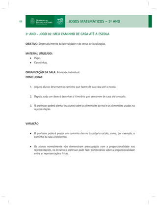 JOGOS MATEMÁTICOS – 3o ANO 
68 
3º ANO - JOGO 02: MEU CAMINHO DE CASA ATÉ A ESCOLA 
OBJETIVO: Desenvolvimento da lateralidade e do senso de localização. 
MATERIAL UTILIZADO: 
 Papel. 
 Canetinhas. 
ORGANIZAÇÃO DA SALA: Atividade individual. 
COMO JOGAR: 
1. Alguns alunos descrevem o caminho que fazem de sua casa até a escola. 
2. Depois, cada um deverá desenhar o itinerário que percorrem de casa até a escola. 
3. O professor poderá alertar os alunos sobre as dimensões do real e as dimensões usadas na 
representação. 
VARIAÇÃO: 
 O professor poderá propor um caminho dentro da própria escola, como, por exemplo, o 
caminho da sala à biblioteca. 
 Os alunos normalmente não demonstram preocupação com a proporcionalidade nas 
representações, no entanto o professor pode fazer comentários sobre a proporcionalidade 
entre as representações feitas. 
 