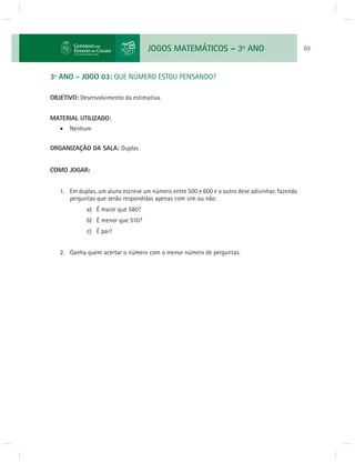 JOGOS MATEMÁTICOS – 3o ANO 69 
3º ANO - JOGO 03: QUE NÚMERO ESTOU PENSANDO? 
OBJETIVO: Desenvolvimento da estimativa. 
MATERIAL UTILIZADO: 
 Nenhum 
ORGANIZAÇÃO DA SALA: Duplas 
COMO JOGAR: 
1. Em duplas, um aluno escreve um número entre 500 e 600 e o outro deve adivinhar, fazendo 
perguntas que serão respondidas apenas com sim ou não: 
a) É maior que 580? 
b) É menor que 510? 
c) É par? 
2. Ganha quem acertar o número com o menor número de perguntas. 
 