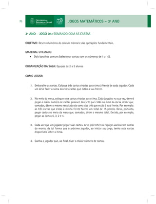 JOGOS MATEMÁTICOS – 3o ANO 
70 
3º ANO - JOGO 04: SOMANDO COM AS CARTAS 
OBJETIVO: Desenvolvimento do cálculo mental e das operações fundamentais. 
MATERIAL UTILIZADO: 
 Dois baralhos comuns (selecionar cartas com os números de 1 a 10). 
ORGANIZAÇÃO DA SALA: Equipes de 2 a 5 alunos 
COMO JOGAR: 
1. Embaralhe as cartas. Coloque três cartas viradas para cima à frente de cada jogador. Cada 
um deve fazer a soma das três cartas que estão à sua frente. 
2. No meio da mesa, coloque sete cartas viradas para cima. Cada jogador, na sua vez, deverá 
pegar o maior número de cartas possível, das sete que estão no meio da mesa, desde que, 
somadas, dêem o mesmo resultado da soma das três que estão à sua frente. Por exemplo: 
as três cartas que estão à minha frente fazem um total de 15 pontos. Devo, portanto, 
pegar cartas no meio da mesa que, somadas, dêem o mesmo total. Decido, por exemplo, 
pegar as cartas 6, 3, 2 e 4. 
3. Cada vez que um jogador pegar suas cartas, deve preencher os espaços vazios com outras 
do monte, de tal forma que o próximo jogador, ao iniciar seu jogo, tenha sete cartas 
disponíveis sobre a mesa. 
4. Ganha o jogador que, ao fi nal, tiver o maior número de cartas. 
 