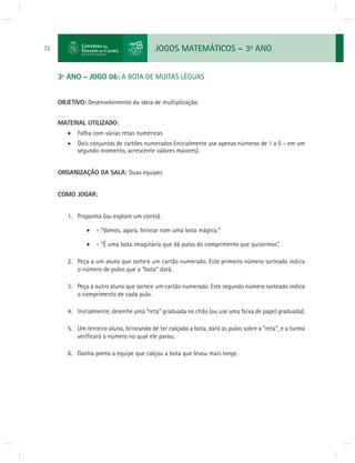JOGOS MATEMÁTICOS – 3o ANO 
72 
3º ANO - JOGO 06: A BOTA DE MUITAS LÉGUAS 
OBJETIVO: Desenvolvimento da ideia de multiplicação. 
MATERIAL UTILIZADO: 
 Folha com várias retas numéricas 
 Dois conjuntos de cartões numerados (inicialmente use apenas números de 1 a 5 – em um 
segundo momento, acrescente valores maiores). 
ORGANIZAÇÃO DA SALA: Duas equipes 
COMO JOGAR: 
1. Proponha (ou explore um conto): 
 - “Vamos, agora, brincar com uma bota mágica.” 
 - “É uma bota imaginária que dá pulos do comprimento que quisermos”. 
2. Peça a um aluno que sorteie um cartão numerado. Este primeiro número sorteado indica 
o número de pulos que a “bota” dará. 
3. Peça a outro aluno que sorteie um cartão numerado. Este segundo número sorteado indica 
o comprimento de cada pulo. 
4. Inicialmente, desenhe uma “reta” graduada no chão (ou use uma faixa de papel graduada). 
5. Um terceiro aluno, brincando de ter calçado a bota, dará os pulos sobre a “reta”, e a turma 
verifi cará o número no qual ele parou. 
6. Ganha ponto a equipe que calçou a bota que levou mais longe. 
 