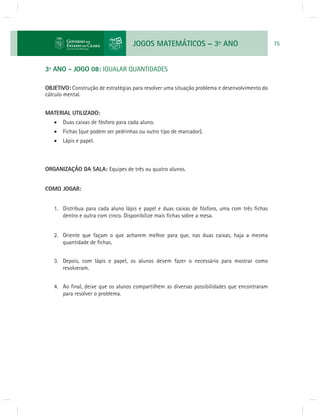 JOGOS MATEMÁTICOS – 3o ANO 75 
3º ANO - JOGO 08: IGUALAR QUANTIDADES 
OBJETIVO: Construção de estratégias para resolver uma situação problema e desenvolvimento do 
cálculo mental. 
MATERIAL UTILIZADO: 
 Duas caixas de fósforo para cada aluno. 
 Fichas (que podem ser pedrinhas ou outro tipo de marcador). 
 Lápis e papel. 
ORGANIZAÇÃO DA SALA: Equipes de três ou quatro alunos. 
COMO JOGAR: 
1. Distribua para cada aluno lápis e papel e duas caixas de fósforo, uma com três fi chas 
dentro e outra com cinco. Disponibilize mais fi chas sobre a mesa. 
2. Oriente que façam o que acharem melhor para que, nas duas caixas, haja a mesma 
quantidade de fi chas. 
3. Depois, com lápis e papel, os alunos devem fazer o necessário para mostrar como 
resolveram. 
4. Ao fi nal, deixe que os alunos compartilhem as diversas possibilidades que encontraram 
para resolver o problema. 
 