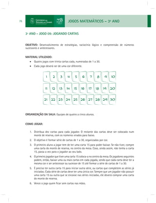 JOGOS MATEMÁTICOS – 3o ANO 
76 
3º ANO - JOGO 09: JOGANDO CARTAS 
OBJETIVO: Desenvolvimento de estratégias, raciocínio lógico e compreensão de números 
sucessores e antecessores. 
MATERIAL UTILIZADO: 
 Quatro jogos com trinta cartas cada, numeradas de 1 a 30. 
 Cada jogo deverá ser de uma cor diferente. 
ORGANIZAÇÃO DA SALA: Equipes de quatro a cinco alunos. 
COMO JOGAR: 
1. Distribua dez cartas para cada jogador. O restante das cartas deve ser colocado num 
monte de reserva, com os números virados para baixo. 
2. O objetivo é formar série de cartas de 1 a 30, organizadas por cor. 
3. O primeiro aluno a jogar tem de ter uma carta 15 para poder baixar. Se não tiver, compre 
uma carta do monte de reserva, no centro da mesa. Caso, ainda assim, não tenha a carta 
15, passa a vez para o jogador ao seu lado. 
4. O primeiro jogador que tiver uma carta 15 coloca-a no centro da mesa. Os jogadores seguintes 
podem, então, baixar uma ou mais cartas em cada jogada, sendo que cada carta deve ter a 
mesma cor e ser antecessor ou sucessor de 15 até formar a série de cartas de 1 a 30. 
5. É preciso ter outra carta 15 para iniciar outra série, ou cartas que completem as séries já 
iniciadas. Cada série de cartas deve ter uma única cor. Sempre que um jogador não possuir 
uma carta 15 ou outra que se encaixe nas séries iniciadas, ele deverá comprar uma carta 
do monte de reserva. 
6. Vence o jogo quem fi car sem cartas nas mãos. 
 