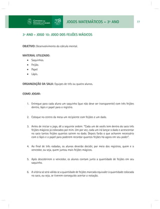 JOGOS MATEMÁTICOS – 3o ANO 77 
3º ANO - JOGO 10: JOGO DOS FEIJÕES MÁGICOS 
OBJETIVO: Desenvolvimento do cálculo mental. 
MATERIAL UTILIZADO: 
 Saquinhos. 
 Feijão. 
 Papel 
 Lápis. 
ORGANIZAÇÃO DA SALA: Equipes de três ou quatro alunos. 
COMO JOGAR: 
1. Entregue para cada aluno um saquinho (que não deve ser transparente) com três feijões 
dentro, lápis e papel para o registro. 
2. Coloque no centro da mesa um recipiente com feijões e um dado. 
3. Antes de iniciar o jogo, dê a seguinte ordem: “Cada um de vocês tem dentro do saco três 
feijões mágicos já colocados por mim. Um por vez, cada um irá lançar o dado e acrescentar 
no saco tantos feijões quantos saírem no dado. Depois farão o que acharem necessário 
com o lápis e o papel para poderem recordar quantos feijões há agora em seu poder”. 
4. Ao fi nal de três rodadas, os alunos deverão decidir, por meio dos registros, quem e o 
vencedor, ou seja, quem juntou mais feijões mágicos. 
5. Após descobrirem o vencedor, os alunos contam junto a quantidade de feijões em seu 
saquinho. 
6. A vitória só será válida se a quantidade de feijões marcada equivaler à quantidade colocada 
no saco, ou seja, se tiverem conseguido acertar a notação. 
 