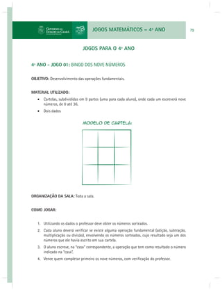 JOGOS MATEMÁTICOS – 4o ANO 79 
JOGOS PARA O 4º ANO 
4º ANO - JOGO 01: BINGO DOS NOVE NÚMEROS 
OBJETIVO: Desenvolvimento das operações fundamentais. 
MATERIAL UTILIZADO: 
 Cartelas, subdivididas em 9 partes (uma para cada aluno), onde cada um escreverá nove 
números, de 0 até 36. 
 Dois dados 
ORGANIZAÇÃO DA SALA: Toda a sala. 
COMO JOGAR: 
1. Utilizando os dados o professor deve obter os números sorteados. 
2. Cada aluno deverá verifi car se existe alguma operação fundamental (adição, subtração, 
multiplicação ou divisão), envolvendo os números sorteados, cujo resultado seja um dos 
números que ele havia escrito em sua cartela. 
3. O aluno escreve, na “casa” correspondente, a operação que tem como resultado o número 
indicado na “casa”. 
4. Vence quem completar primeiro os nove números, com verifi cação do professor. 
 
