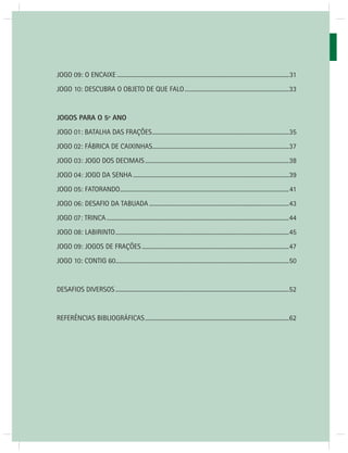 JOGOS MATEMÁTICOS – 3o ANO 
8 
JOGO 09: O ENCAIXE .....................................................................................................................31 
JOGO 10: DESCUBRA O OBJETO DE QUE FALO .......................................................................33 
JOGOS PARA O 5º ANO 
JOGO 01: BATALHA DAS FRAÇÕES .............................................................................................35 
JOGO 02: FÁBRICA DE CAIXINHAS.............................................................................................37 
JOGO 03: JOGO DOS DECIMAIS ..................................................................................................38 
JOGO 04: JOGO DA SENHA ..........................................................................................................39 
JOGO 05: FATORANDO ...................................................................................................................41 
JOGO 06: DESAFIO DA TABUADA ...............................................................................................43 
JOGO 07: TRINCA ............................................................................................................................44 
JOGO 08: LABIRINTO ......................................................................................................................45 
JOGO 09: JOGOS DE FRAÇÕES ....................................................................................................47 
JOGO 10: CONTIG 60 ......................................................................................................................50 
DESAFIOS DIVERSOS ......................................................................................................................52 
REFERÊNCIAS BIBLIOGRÁFICAS ..................................................................................................62 
 