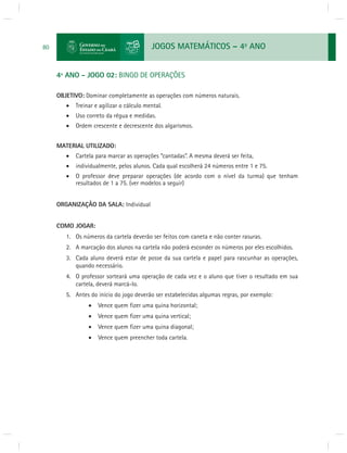 JOGOS MATEMÁTICOS – 4o ANO 
80 
4º ANO - JOGO 02: BINGO DE OPERAÇÕES 
OBJETIVO: Dominar completamente as operações com números naturais. 
 Treinar e agilizar o cálculo mental. 
 Uso correto da régua e medidas. 
 Ordem crescente e decrescente dos algarismos. 
MATERIAL UTILIZADO: 
 Cartela para marcar as operações “cantadas”. A mesma deverá ser feita, 
 individualmente, pelos alunos. Cada qual escolherá 24 números entre 1 e 75. 
 O professor deve preparar operações (de acordo com o nível da turma) que tenham 
resultados de 1 a 75. (ver modelos a seguir) 
ORGANIZAÇÃO DA SALA: Individual 
COMO JOGAR: 
1. Os números da cartela deverão ser feitos com caneta e não conter rasuras. 
2. A marcação dos alunos na cartela não poderá esconder os números por eles escolhidos. 
3. Cada aluno deverá estar de posse da sua cartela e papel para rascunhar as operações, 
quando necessário. 
4. O professor sorteará uma operação de cada vez e o aluno que tiver o resultado em sua 
cartela, deverá marcá-lo. 
5. Antes do início do jogo deverão ser estabelecidas algumas regras, por exemplo: 
 Vence quem fi zer uma quina horizontal; 
 Vence quem fi zer uma quina vertical; 
 Vence quem fi zer uma quina diagonal; 
 Vence quem preencher toda cartela. 
 