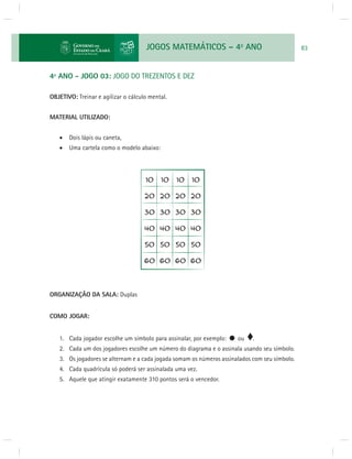 JOGOS MATEMÁTICOS – 4o ANO 83 
4º ANO - JOGO 03: JOGO DO TREZENTOS E DEZ 
OBJETIVO: Treinar e agilizar o cálculo mental. 
MATERIAL UTILIZADO: 
 Dois lápis ou caneta, 
 Uma cartela como o modelo abaixo: 
ORGANIZAÇÃO DA SALA: Duplas 
COMO JOGAR: 
1. Cada jogador escolhe um símbolo para assinalar, por exemplo: ou . 
2. Cada um dos jogadores escolhe um número do diagrama e o assinala usando seu símbolo. 
3. Os jogadores se alternam e a cada jogada somam os números assinalados com seu símbolo. 
4. Cada quadrícula só poderá ser assinalada uma vez. 
5. Aquele que atingir exatamente 310 pontos será o vencedor. 
 