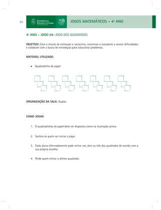 JOGOS MATEMÁTICOS – 4o ANO 
84 
4º ANO - JOGO 04: JOGO DOS QUADRADOS 
OBJETIVO: Com o intuito de estimular o raciocínio, incentivar o estudante a vencer difi culdades 
e colaborar com a busca de estratégias para solucionar problemas. 
MATERIAL UTILIZADO: 
 Quadradinho de papel 
ORGANIZAÇÃO DA SALA: Duplas 
COMO JOGAR: 
1. O quadradinhos de papel deve ser dispostos como na ilustração acima. 
2. Sorteia-se quem vai iniciar a jogar. 
3. Cada aluno alternadamente pode retirar um, dois ou três dos quadrados de acordo com a 
sua própria escolha. 
4. Perde quem retirar o último quadrado. 
 
