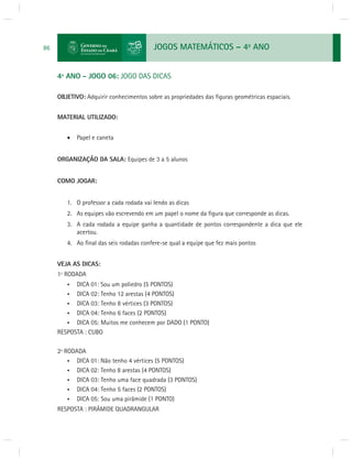 JOGOS MATEMÁTICOS – 4o ANO 
86 
4º ANO - JOGO 06: JOGO DAS DICAS 
OBJETIVO: Adquirir conhecimentos sobre as propriedades das fi guras geométricas espaciais. 
MATERIAL UTILIZADO: 
 Papel e caneta 
ORGANIZAÇÃO DA SALA: Equipes de 3 a 5 alunos 
COMO JOGAR: 
1. O professor a cada rodada vai lendo as dicas 
2. As equipes vão escrevendo em um papel o nome da fi gura que corresponde as dicas. 
3. A cada rodada a equipe ganha a quantidade de pontos correspondente a dica que ele 
acertou. 
4. Ao fi nal das seis rodadas confere-se qual a equipe que fez mais pontos 
VEJA AS DICAS: 
1º RODADA 
• DICA 01: Sou um poliedro (5 PONTOS) 
• DICA 02: Tenho 12 arestas (4 PONTOS) 
• DICA 03: Tenho 8 vértices (3 PONTOS) 
• DICA 04: Tenho 6 faces (2 PONTOS) 
• DICA 05: Muitos me conhecem por DADO (1 PONTO) 
RESPOSTA : CUBO 
2ª RODADA 
• DICA 01: Não tenho 4 vértices (5 PONTOS) 
• DICA 02: Tenho 8 arestas (4 PONTOS) 
• DICA 03: Tenho uma face quadrada (3 PONTOS) 
• DICA 04: Tenho 5 faces (2 PONTOS) 
• DICA 05: Sou uma pirâmide (1 PONTO) 
RESPOSTA : PIRÂMIDE QUADRANGULAR 
 