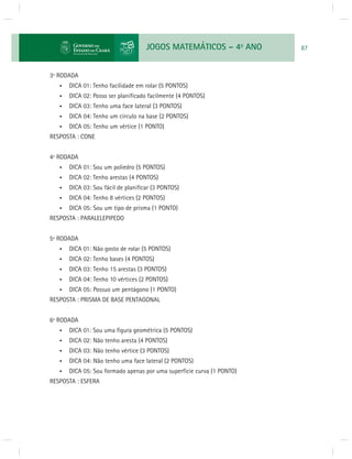 JOGOS MATEMÁTICOS – 4o ANO 87 
3ª RODADA 
• DICA 01: Tenho facilidade em rolar (5 PONTOS) 
• DICA 02: Posso ser planifi cado facilmente (4 PONTOS) 
• DICA 03: Tenho uma face lateral (3 PONTOS) 
• DICA 04: Tenho um círculo na base (2 PONTOS) 
• DICA 05: Tenho um vértice (1 PONTO) 
RESPOSTA : CONE 
4ª RODADA 
• DICA 01: Sou um poliedro (5 PONTOS) 
• DICA 02: Tenho arestas (4 PONTOS) 
• DICA 03: Sou fácil de planifi car (3 PONTOS) 
• DICA 04: Tenho 8 vértices (2 PONTOS) 
• DICA 05: Sou um tipo de prisma (1 PONTO) 
RESPOSTA : PARALELEPIPEDO 
5ª RODADA 
• DICA 01: Não gosto de rolar (5 PONTOS) 
• DICA 02: Tenho bases (4 PONTOS) 
• DICA 03: Tenho 15 arestas (3 PONTOS) 
• DICA 04: Tenho 10 vértices (2 PONTOS) 
• DICA 05: Possuo um pentágono (1 PONTO) 
RESPOSTA : PRISMA DE BASE PENTAGONAL 
6ª RODADA 
• DICA 01: Sou uma fi gura geométrica (5 PONTOS) 
• DICA 02: Não tenho aresta (4 PONTOS) 
• DICA 03: Não tenho vértice (3 PONTOS) 
• DICA 04: Não tenho uma face lateral (2 PONTOS) 
• DICA 05: Sou formado apenas por uma superfície curva (1 PONTO) 
RESPOSTA : ESFERA 
 