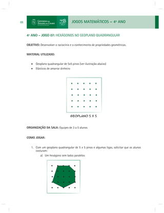 JOGOS MATEMÁTICOS – 4o ANO 
88 
4º ANO - JOGO 07: HEXÁGONOS NO GEOPLANO QUADRANGULAR 
OBJETIVO: Desenvolver o raciocínio e o conhecimento de propriedades geométricas. 
MATERIAL UTILIZADO: 
 Geoplano quadrangular de 5x5 pinos (ver ilustração abaixo) 
 Elásticos de amarrar dinheiro 
ORGANIZAÇÃO DA SALA: Equipes de 3 a 5 alunos 
COMO JOGAR: 
1. Com um geoplano quadrangular de 5 x 5 pinos e algumas ligas, solicitar que os alunos 
costuram: 
a) Um hexágono sem lados paralelos 
 