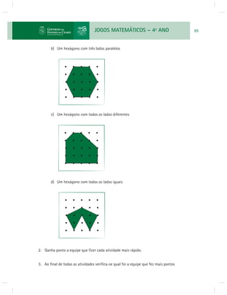 JOGOS MATEMÁTICOS – 4o ANO 89 
b) Um hexágono com três lados paralelos 
c) Um hexágono com todos os lados diferentes 
d) Um hexágono com todos os lados iguais 
2. Ganha ponto a equipe que fi zer cada atividade mais rápido. 
3. Ao fi nal de todas as atividades verifi ca-se qual foi a equipe que fez mais pontos 
 