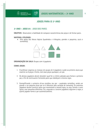 JOGOS MATEMÁTICOS – 3o ANO 9 
JOGOS PARA O 3o ANO 
3º ANO - JOGO 01: JOGO DOS PARES 
OBJETIVO: Desenvolver a habilidade de comparar características das peças e de formar pares. 
MATERIAL UTILIZADO: 
 Oito peças dos blocos lógicos (quadrados e triângulos, grandes e pequenos, azuis e 
vermelhos). 
ORGANIZAÇÃO DA SALA: Grupos com 4 jogadores 
COMO JOGAR: 
1. O professor organiza as crianças em grupos de 4 jogadores e pede ao primeiro aluno que 
examine as 8 peças e forme, com duas peças quaisquer, um par. 
2. Os demais jogadores devem descobrir qual foi o critério adotado para formar o primeiro 
par, a fi m de continuarem formando pares que obedeçam à mesma regra. 
3. Exemplifi cando: o primeiro al'uno escolheu seu par – quadrados vermelhos, sendo um 
grande e um pequeno (esse par só é diferente pela variação de tamanho). Os próximos 
jogadores devem construir pares que mantenham a mesma regra, ou seja, formas e cores 
iguais, mas tamanhos diferentes. Se o segundo e o terceiro jogadores seguirem a regra, o 
quarto jogador forma o par automaticamente. 
 