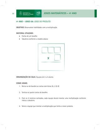 JOGOS MATEMÁTICOS – 4o ANO 
90 
4º ANO - JOGO 08: JOGO DO PRODUTO 
OBJETIVO: Desenvolver habilidades com a multiplicação. 
MATERIAL UTILIZADO: 
 Cartas de um baralho 
 Tabuleiro conforme o modelo abaixo 
ORGANIZAÇÃO DA SALA: Equipes de 2 a 4 alunos 
COMO JOGAR: 
1. Retira-se do baralho as cartas com letras (A, J, Q, K) 
2. Sorteia-se quatro cartas do baralho. 
3. Com os 4 números sorteados, cada equipe deverá montar uma multiplicação conforme 
indica o tabuleiro. 
4. Vence a equipe que montar a multiplicação que tenha o maior produto. 
 