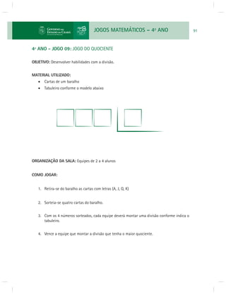 JOGOS MATEMÁTICOS – 4o ANO 91 
4º ANO - JOGO 09: JOGO DO QUOCIENTE 
OBJETIVO: Desenvolver habilidades com a divisão. 
MATERIAL UTILIZADO: 
 Cartas de um baralho 
 Tabuleiro conforme o modelo abaixo 
ORGANIZAÇÃO DA SALA: Equipes de 2 a 4 alunos 
COMO JOGAR: 
1. Retira-se do baralho as cartas com letras (A, J, Q, K) 
2. Sorteia-se quatro cartas do baralho. 
3. Com os 4 números sorteados, cada equipe deverá montar uma divisão conforme indica o 
tabuleiro. 
4. Vence a equipe que montar a divisão que tenha o maior quociente. 
 