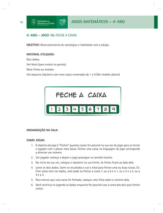 JOGOS MATEMÁTICOS – 4o ANO 
92 
4º ANO - JOGO 10: FECHE A CAIXA 
OBJETIVO: Desenvolvimento de estratégias e habilidade com a adição. 
MATERIAL UTILIZADO: 
Dois dados. 
Um bloco (para anotar os pontos). 
Nove fi chas ou moedas. 
Um pequeno tabuleiro com nove casas numeradas de 1 a 9 (Ver modelo abaixo) 
ORGANIZAÇÃO DA SALA: 
COMO JOGAR: 
1. O objetivo do jogo é “Fechar” quantas caixas for possível na sua vez de jogar para se tornar 
o jogador com o placar mais baixo. Fechar uma caixa na linguagem do jogo corresponde 
a eliminar um número. 
2. Um jogador começa e depois o jogo prossegue no sentido horário. 
3. No início da sua vez, coloque o tabuleiro na sua frente. As fi chas fi cam ao lado dele. 
4. Lance os dois dados. Some os resultados e use o total para fechar uma ou duas caixas. Ex: 
Com soma sete nos dados, você pode ou fechar a caixa 7, ou a 6 e a 1, ou a 5 e a 2, ou a 
4 e a 3. 
5. Para marcar que uma caixa foi fechada, coloque uma fi cha sobre o número dela. 
6. Você continua re-jogando os dados enquanto for possível usar a soma dos dois para fechar 
caixas. 
 
