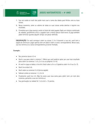 JOGOS MATEMÁTICOS – 4o ANO 93 
7. Sua vez acaba se você não puder mais usar a soma dos dados para fechar uma ou duas 
caixas. 
8. Nesse momento, some os valores de todas as suas caixas ainda abertas e registre seu 
resultado. 
9. À medida que o jogo avança, anote os totais de cada jogador. Após um número combinado 
de rodadas, geralmente cinco, o jogador com o menor placar total vence. O jogo também 
pode terminar quando alguém atingir um placar defi nido. 
OBSERVAÇÃO: Se você conseguir cobrir as caixas 7, 8 e 9 durante a sua vez, você tem a 
opção de continuar a jogar apenas com um dado e cobrir a caixa correspondente. Nesse caso, 
sua vez termina se a caixa correspondente já estiver fechada. 
Exemplo: 
 Seu primeiro lance é 3-4. 
 Você o usa para cobrir o número 7 .(Note que você poderia optar por usar esse resultado 
para cobrir os números 1 e 6, 2 e 5 ou os próprios 3 e 4.) 
 Aí você re-joga os dados e tira 6-6. Você cobre o 9 e o 3 (poderia cobrir 4 e 8 ou 5 e 7). 
 Você tira então 5-6. 
 Você cobre os números 5 e 6 (única opção). 
 Sobram ainda os números 1, 2, 4 e 8. 
 Finalmente você tira 2-5. Não há como usar essa soma para cobrir nem um nem dois 
números, portanto a sua vez termina aí. 
 Sua pontuação na rodada foi 1+2+4+8 = 15 pontos. 
 