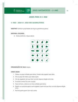 JOGOS MATEMÁTICOS – 5o ANO 95 
JOGOS PARA O 5º ANO 
5º ANO - JOGO 01: JOGO DOS QUADRILÁTEROS 
OBJETIVO: Conhecer propriedades das fi guras geométricas planas. 
MATERIAL UTILIZADO: 
 Cartas conforme a fi gura abaixo 
ORGANIZAÇÃO DA SALA: Duplas. 
COMO JOGAR: 
1. Colocar as peças voltadas para baixo, tirando cada jogador duas delas. 
2. Vira as peças de modo a que todos vejam. 
3. Um dos jogadores tem que dizer se existe alguma relação entre elas. 
4. Se estiver correto fi ca com as peças. 
5. Caso contrario, coloca-as na mesa voltadas para baixo. 
6. Repete-se o processo agora o outro jogador é quem terá que dizer se existe alguma relação 
entre. 
7. No fi nal ganha quem tiver mais cartas. 
 