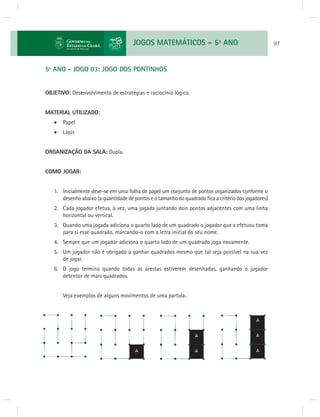 JOGOS MATEMÁTICOS – 5o ANO 97 
5º ANO - JOGO 03: JOGO DOS PONTINHOS 
OBJETIVO: Desenvolvimento de estratégias e raciocínio lógico. 
MATERIAL UTILIZADO: 
 Papel 
 Lápis 
ORGANIZAÇÃO DA SALA: Dupla. 
COMO JOGAR: 
1. Inicialmente deve-se em uma folha de papel um conjunto de pontos organizados conforme o 
desenho abaixo (a quantidade de pontos e o tamanho do quadrado fi ca a critério dos jogadores) 
2. Cada jogador efetua, à vez, uma jogada juntando dois pontos adjacentes com uma linha 
horizontal ou vertical. 
3. Quando uma jogada adiciona o quarto lado de um quadrado o jogador que a efetuou toma 
para si esse quadrado, marcando-o com a letra inicial do seu nome. 
4. Sempre que um jogador adiciona o quarto lado de um quadrado joga novamente. 
5. Um jogador não é obrigado a ganhar quadrados mesmo que tal seja possível na sua vez 
de jogar. 
6. O jogo termina quando todas as arestas estiverem desenhadas, ganhando o jogador 
detentor de mais quadrados. 
Veja exemplos de alguns movimentos de uma partida.. 
 