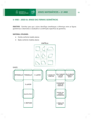 JOGOS MATEMÁTICOS – 5o ANO 99 
5º ANO - JOGO 05: BINGO DAS FORMAS GEOMÉTRICAS 
OBJETIVO: Contribui para que o aluno identifi que semelhanças e diferenças entre as fi guras 
geométricas e desenvolva o vocabulário e as defi nições específi cos da geometria. 
MATERIAL UTILIZADO: 
 Cartela conforme modelo abaixo 
 Dados conforme modelos abaixo 
DADOS 
 