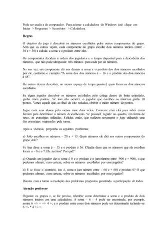 Pode ser usada a do computador. Para acionar a calculadora do Windows (até clique em
Iniciar > Programas > Acessórios > Calculadora.
Regras
O objetivo do jogo é descobrir os números escolhidos pelos outros componentes do grupo.
Sem que os outros vejam, cada componente do grupo escolhe dois números inteiros (entre –
30 e + 30) e calcula a soma e o produto entre eles.
Os componentes decidem a ordem dos jogadores e o tempo disponível para a descoberta dos
números, que não pode ultrapassar três minutos para cada par de números.
Na sua vez, um componente diz aos demais a soma e o produto dos dois números escolhidos
por ele, conforme o exemplo: “A soma dos dois números é – 16 e o produto dos dois números
é 48”.
Os outros devem descobrir, no menor espaço de tempo possível, quais foram os dois números
escolhidos.
Se algum jogador descobrir os números escolhidos pelo colega dentro do limite estipulado,
ganha cinco pontos.· Se isso não ocorrer, o jogador que escolheu os números ganha 10
pontos. Vence aquele que, ao final de oito rodadas, obtiver o maior número de pontos.
Jogue com seus alunos pelo menos mais duas vezes. Converse com eles para saber como
fizeram para determinar o número desconhecido. Se possível, registre no quadro, em forma de
texto, as estratégias utilizadas. Solicite, então, que realizem novamente o jogo utilizando uma
das estratégias registradas pela turma.
Após a vivência, proponha os seguintes problemas:
a) João escolheu os números – 20 e + 15. Quais números ele dirá aos outros componentes do
grupo dele?
b) Ana disse a soma é – 15 e o produto é 56. Cláudia disse que os números que ela escolheu
foram o – 8 e o 7. Ela acertou? Por quê?
c) Quando um jogador diz: a soma é 0 e o produto é n (um número entre -900 e + 900), o que
podemos afirmar, com certeza, sobre os números escolhidos por esse jogador?
d) E se fosse o contrário, isto é, soma n (um número entre – 60 e + 60) e produto 0? O que
podemos afirmar, com certeza, sobre os números escolhidos por esse jogador?
Discuta com a turma a resolução dos problemas propostos garantindo a participação de todos.
Atenção professor
Organize os grupos e, se for preciso, relembre como determinar a soma e o produto de dois
números inteiros em uma calculadora. A soma – 6 – 4 pode ser encontrada, por exemplo,
assim: 6 +/- + +/- 4 =; e o produto entre esses dois números pode ser determinado teclando-se:
6 +/- * 4 +/- =.
 