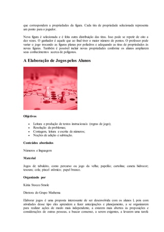 que correspondem a propriedades da figura. Cada tira de propriedade selecionada representa
um ponto para o jogador.
Nova figura é selecionada e é feita outra distribuição das tiras. Isso pode se repetir de oito a
dez vezes. O ganhador é aquele que ao final tiver o maior número de pontos. O professor pode
variar o jogo trocando as figuras planas por poliedros e adequando as tiras de propriedades às
novas figuras. Também é possível incluir novas propriedades conforme os alunos ampliarem
seus conhecimentos acerca de polígonos.
A Elaboração de Jogos pelos Alunos
Objetivos
 Leitura e produção de textos instrucionais (regras de jogo);
 Resolução de problemas;
 Contagem, leitura e escrita de números;
 Noções de adição e subtração.
Conteúdos abordados
Números e linguagem
Material
Jogos de tabuleiro, como percurso ou jogo da velha; papelão; cartolina; caneta hidrocor;
tesoura; cola; pincel atômico; papel branco.
Organizado por
Kátia Stocco Smole
Diretora do Grupo Mathema
Elaborar jogos é uma proposta interessante de ser desenvolvida com os alunos l, pois com
atividades desse tipo eles aprendem a fazer antecipações e planejamento, a se organizarem
para realizar ações de modo mais independente, a estarem mais abertos às proposições e
considerações de outras pessoas, a buscar consenso, a serem exigentes, a levarem uma tarefa
 