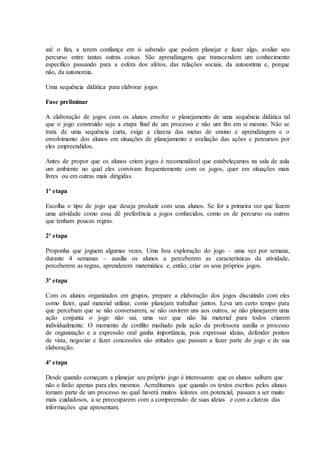 até o fim, a terem confiança em si sabendo que podem planejar e fazer algo, avaliar seu
percurso entre tantas outras coisas. São aprendizagens que transcendem um conhecimento
específico passando para a esfera dos afetos, das relações sociais, da autoestima e, porque
não, da autonomia.
Uma sequência didática para elaborar jogos
Fase preliminar
A elaboração de jogos com os alunos envolve o planejamento de uma sequência didática tal
que o jogo construído seja a etapa final de um processo e não um fim em si mesmo. Não se
trata de uma sequência curta, exige a clareza das metas de ensino e aprendizagem e o
envolvimento dos alunos em situações de planejamento e avaliação das ações e percursos por
eles empreendidos.
Antes de propor que os alunos criem jogos é recomendável que estabeleçamos na sala de aula
um ambiente no qual eles convivam frequentemente com os jogos, quer em situações mais
livres ou em outras mais dirigidas.
1ª etapa
Escolha o tipo de jogo que deseja produzir com seus alunos. Se for a primeira vez que fazem
uma atividade como essa dê preferência a jogos conhecidos, como os de percurso ou outros
que tenham poucas regras.
2ª etapa
Proponha que joguem algumas vezes. Uma boa exploração do jogo – uma vez por semana,
durante 4 semanas – auxilia os alunos a perceberem as características da atividade,
perceberem as regras, aprenderem matemática e, então, criar os seus próprios jogos.
3ª etapa
Com os alunos organizados em grupos, prepare a elaboração dos jogos discutindo com eles
como fazer, qual material utilizar, como planejam trabalhar juntos. Leva um certo tempo para
que percebam que se não conversarem, se não ouvirem uns aos outros, se não planejarem uma
ação conjunta o jogo não sai, uma vez que não há material para todos criarem
individualmente. O momento de conflito mediado pela ação da professora auxilia o processo
de organização e a expressão oral ganha importância, pois expressar ideias, defender pontos
de vista, negociar e fazer concessões são atitudes que passam a fazer parte do jogo e de sua
elaboração.
4ª etapa
Desde quando começam a planejar seu próprio jogo é interessante que os alunos saibam que
não o farão apenas para eles mesmos. Acreditamos que quando os textos escritos pelos alunos
tomam parte de um processo no qual haverá muitos leitores em potencial, passam a ser muito
mais cuidadosos, a se preocuparem com a compreensão de suas ideias e com a clareza das
informações que apresentam.
 
