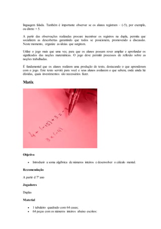 linguagem falada. Também é importante observar se os alunos registram – (-5), por exemplo,
ou direto + 5.
A partir das observações realizadas procure incentivar os registros na dupla, permita que
socializem as descobertas garantindo que todos se posicionem, promovendo a discussão.
Neste momento, organize as ideias que surgiram.
Utilize o jogo mais que uma vez, para que os alunos possam rever ampliar e aprofundar os
significados das noções matemáticas. O jogo deve permitir processos de reflexão sobre as
noções trabalhadas.
É fundamental que os alunos realizem uma produção de texto, destacando o que aprenderam
com o jogo. Este texto servirá para você e seus alunos avaliarem o que sabem, onde ainda há
dúvidas, quais investimentos são necessários fazer.
Matix
Objetivo
 Introduzir a soma algébrica de números inteiros e desenvolver o cálculo mental.
Recomendação
A partir d 7º ano
Jogadores
Duplas
Material
 1 tabuleiro quadrado com 64 casas;
 64 peças com os números inteiros abaixo escritos:
 