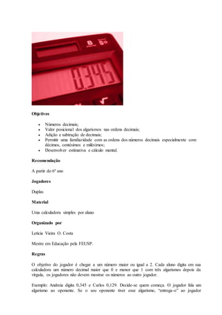 Objetivos
 Números decimais;
 Valor posicional dos algarismos nas ordens decimais;
 Adição e subtração de decimais;
 Permitir uma familiaridade com as ordens dos números decimais especialmente com
décimos, centésimos e milésimos;
 Desenvolver estimativa e cálculo mental.
Recomendação
A partir do 6º ano
Jogadores
Duplas
Material
Uma calculadora simples por aluno
Organizado por
Letícia Vieira O. Costa
Mestre em Educação pela FEUSP.
Regras
O objetivo do jogador é chegar a um número maior ou igual a 2. Cada aluno digita em sua
calculadora um número decimal maior que 0 e menor que 1 com três algarismos depois da
vírgula, os jogadores não devem mostrar os números ao outro jogador.
Exemplo: Andreia digita 0,345 e Carlos 0,129. Decide-se quem começa. O jogador fala um
algarismo ao oponente. Se o seu oponente tiver esse algarismo, “entrega-o” ao jogador
 