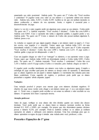 anunciando seu valor posicional. Andreia pede: “Eu quero um 2” Carlos diz: “Você recebeu
2 centésimos” O jogador soma esse valor ao seu número e o oponente subtrai esse mesmo
valor. Andreia tem, então, 0,365 e Carlos 0,109. Lembre-se de que em nenhum momento os
alunos conhecerão o número do seu oponente. Assim, o registro é essencial para o
desenvolvimento do jogo.
Agora é a vez de o outro jogador pedir um algarismo para somar ao seu número. Carlos pede:
“Eu quero um 3” e Andreia responde: “Você recebeu 3 décimos”. Carlos fica com 0,409 e
Andreia com 0,065. Caso o oponente não tenha o algarismo pedido, o jogador perde a vez.
Andreia pede: “Eu quero um 8” Como o número de Carlos não possui nenhum algarismo 8,
Andreia passa a vez.
As rodadas se seguem até que algum jogador chegue a um número maior ou igual a 2. Caso
isto ocorra, esse jogador é o vencedor. Vamos supor que Andreia tenha 1,831 em uma
determinada rodada e Carlos tenha 1,490. Andreia pede: “Eu quero um 4” Carlos responde:
“Você recebeu 4 décimos”. Carlos fica com 1,090 e Andreia com 2,231. O jogo acaba e
Andreia ganha o jogo por ter ultrapassado o valor 2.
Caso um jogador chegue ao valor 0 ao “entregar” os números, o seu oponente vence o jogo.
Vamos supor que Andreia tenha 0,030 em determinada rodada e Carlos tenha 0,881. Carlos
pede: “Eu quero um 3”. Andreia responde: “Você recebeu 3 centésimos”. Carlos fica com
1,181 e Andreia com 0. O jogo acaba e Carlos é o vencedor, pois Andreia chegou ao valor 0.
O jogador pode escolher inicialmente um número com todos os algarismos iguais. Compõe a
estratégia do jogo escolher qual parte do número se deseja ceder ao oponente. É interessante
que os alunos registrem em um papel o número digitado e o movimento das rodadas para uma
futura conferência. Como sugestão de registro, o professor pode pedir que os alunos
preencham a seguinte tabela enquanto jogam:
Variações
Uma variação possível é propor esse mesmo jogo com números decimais negativos. O
objetivo do jogo nessa versão seria chegar a um número menor que -1 ou a um número maior
que +1. Neste caso, o jogador pode escolher se vai somar ou subtrair o valor recebido ao seu
número. O oponente deve fazer a operação inversa.
Atenção professor
Antes de jogar, verifique se seus alunos não têm dúvidas quanto aos nomes das classes
decimais. Você pode pedir que os alunos leiam os números racionais escritos na forma
decimal 0,3; 0,03 e 0,003, por exemplo. Ou propor que eles determinem quantos décimos
possui o número 0,236, por exemplo. Pode-se também verificar se os alunos já realizam
operações de adição e subtração com números decimais. Uma boa estratégia para que os
alunos aprendam as regras do jogo é simular uma rodada entre você, professor, e eles.
Pescaria e Equações do 1º grau
 