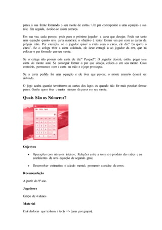 pares à sua frente formando o seu monte de cartas. Um par corresponde a uma equação e sua
raiz. Em seguida, decide-se quem começa.
Em sua vez, cada pessoa pede para o próximo jogador a carta que desejar. Pode ser tanto
uma equação quanto uma carta numérica: o objetivo é tentar formar um par com as cartas da
própria mão. Por exemplo, se o jogador quiser a carta com o cinco, ele diz:” Eu quero o
cinco”. Se o colega tiver a carta solicitada, ele deve entregá-la ao jogador da vez, que irá
colocar o par formado em seu monte.
Se o colega não possuir esta carta ele diz:“ Pesque!”. O jogador deverá, então, pegar uma
carta do monte azul. Se conseguir formar o par que deseja, coloca-o em seu monte. Caso
contrário, permanece com a carta na mão e o jogo prossegue.
Se a carta pedida for uma equação e ele tiver que pescar, o monte amarelo deverá ser
utilizado.
O jogo acaba quando terminarem as cartas dos lagos ou quando não for mais possível formar
pares. Ganha quem tiver o maior número de pares em seu monte.
Quais São os Números?
Objetivos
 Operações com números inteiros; Relações entre a soma e o produto das raízes e os
coeficientes de uma equação de segundo grau;
 Desenvolver estimativa e calculo mental; promover a análise de erros.
Recomendação
A partir do 9º ano.
Jogadores
Grupo de 4 alunos
Material
Calculadoras que tenham a tecla +/- (uma por grupo).
 