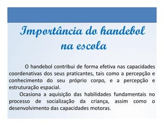 O handebol contribui de forma efetiva nas capacidades
Importância do handebolImportância do handebol
na escolana escola
EDUCAÇÃO FÍSICA, 3º Ano do Ensino Médio
Os jogos nos diferentes espaços sociais
O handebol contribui de forma efetiva nas capacidades
coordenativas dos seus praticantes, tais como a percepção e
conhecimento do seu próprio corpo, e a percepção e
estruturação espacial.
Ocasiona a aquisição das habilidades fundamentais no
processo de socialização da criança, assim como o
desenvolvimento das capacidades motoras.
 