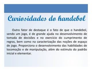 Outro fator de destaque é o fato de que o handebol,
sendo um jogo, é de grande ajuda no desenvolvimento de
Curiosidades do handebolCuriosidades do handebol
EDUCAÇÃO FÍSICA, 3º Ano do Ensino Médio
Os jogos nos diferentes espaços sociais
sendo um jogo, é de grande ajuda no desenvolvimento de
tomada de decisões e no exercício do cumprimento de
regras, bem como na caracterização das noções de espaço
de jogo. Proporciona o desenvolvimento das habilidades de
locomoção e de manipulação, além do estímulo do padrão
inicial e elementar.
 
