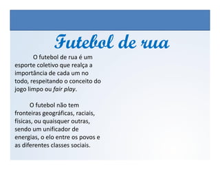 Futebol de ruaFutebol de rua
O futebol de rua é um
esporte coletivo que realça a
importância de cada um no
todo, respeitando o conceito do
jogo limpo ou fair play.
EDUCAÇÃO FÍSICA, 3º Ano do Ensino Médio
Os jogos nos diferentes espaços sociais
jogo limpo ou fair play.
O futebol não tem
fronteiras geográficas, raciais,
físicas, ou quaisquer outras,
sendo um unificador de
energias, o elo entre os povos e
as diferentes classes sociais.
 