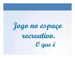 Jogo no espaçoJogo no espaço
EDUCAÇÃO FÍSICA, 3º Ano do Ensino Médio
Os jogos nos diferentes espaços sociais
Jogo no espaçoJogo no espaço
recreativo.recreativo.
O que éO que é
 