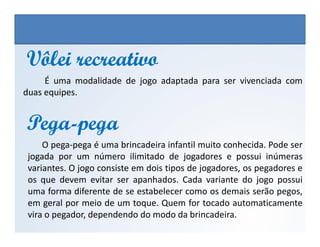 É uma modalidade de jogo adaptada para ser vivenciada com
duas equipes.
Vôlei recreativoVôlei recreativo
PegaPega--pegapega
EDUCAÇÃO FÍSICA, 3º Ano do Ensino Médio
Os jogos nos diferentes espaços sociais
PegaPega--pegapega
O pega-pega é uma brincadeira infantil muito conhecida. Pode ser
jogada por um número ilimitado de jogadores e possui inúmeras
variantes. O jogo consiste em dois tipos de jogadores, os pegadores e
os que devem evitar ser apanhados. Cada variante do jogo possui
uma forma diferente de se estabelecer como os demais serão pegos,
em geral por meio de um toque. Quem for tocado automaticamente
vira o pegador, dependendo do modo da brincadeira.
 