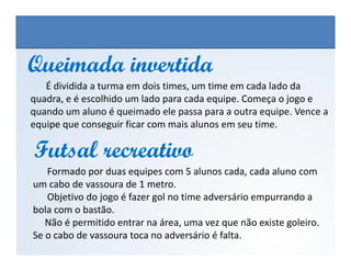 Queimada invertidaQueimada invertida
É dividida a turma em dois times, um time em cada lado da
quadra, e é escolhido um lado para cada equipe. Começa o jogo e
quando um aluno é queimado ele passa para a outra equipe. Vence a
equipe que conseguir ficar com mais alunos em seu time.
Futsal recreativoFutsal recreativo
EDUCAÇÃO FÍSICA, 3º Ano do Ensino Médio
Os jogos nos diferentes espaços sociais
Formado por duas equipes com 5 alunos cada, cada aluno com
um cabo de vassoura de 1 metro.
Objetivo do jogo é fazer gol no time adversário empurrando a
bola com o bastão.
Não é permitido entrar na área, uma vez que não existe goleiro.
Se o cabo de vassoura toca no adversário é falta.
Futsal recreativoFutsal recreativo
 