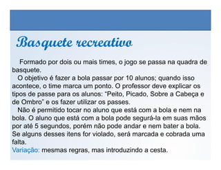 Formado por dois ou mais times, o jogo se passa na quadra de
basquete.
O objetivo é fazer a bola passar por 10 alunos; quando isso
acontece, o time marca um ponto. O professor deve explicar os
Basquete recreativoBasquete recreativo
EDUCAÇÃO FÍSICA, 3º Ano do Ensino Médio
Os jogos nos diferentes espaços sociais
acontece, o time marca um ponto. O professor deve explicar os
tipos de passe para os alunos: “Peito, Picado, Sobre a Cabeça e
de Ombro” e os fazer utilizar os passes.
Não é permitido tocar no aluno que está com a bola e nem na
bola. O aluno que está com a bola pode segurá-la em suas mãos
por até 5 segundos, porém não pode andar e nem bater a bola.
Se alguns desses itens for violado, será marcada e cobrada uma
falta.
Variação: mesmas regras, mas introduzindo a cesta.
 