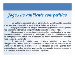Jogos no ambiente competitivoJogos no ambiente competitivo
No ambiente competitivo bem administrado, também estão presentes
a necessidade do respeito, a superação de limites e a amizade.
Os jogos competitivos têm por finalidade o papel educacional, quando
nos ensinam a lidar com a competitividade existente dentro de nós.
EDUCAÇÃO FÍSICA, 3º Ano do Ensino Médio
Os jogos nos diferentes espaços sociais
nos ensinam a lidar com a competitividade existente dentro de nós.
Compreender a competição e as emoções relacionadas a ela num
ambiente assistido, no espaço da aprendizagem, é uma oportunidade para que
as crianças passem a lidar com a realidade do mundo competitivo de maneira
mais serena e equilibrada.
A competição pode gerar diversos conflitos e emoções
desagradáveis. Pode levar à comparação, à frustração, ao sentimento de
vitória ou de derrota, à exclusão, e as situações de aula, quando bem
encaminhadas, podem contribuir para ajustar a percepção desses momentos a
sua verdadeira dimensão íntima, visando o equilíbrio.
 