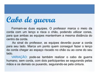 Cabo de guerraCabo de guerra
Formam-se duas equipes. O professor marca o meio da
corda com um lenço e risca o chão, podendo utilizar cones,
para que ambas as equipes mantenham a mesma distância do
centro da corda.
EDUCAÇÃO FÍSICA, 3º Ano do Ensino Médio
Os jogos nos diferentes espaços sociais
centro da corda.
Ao sinal do professor, as equipes deverão puxar a corda
para seu lado. Marca um ponto quem conseguir fazer o lenço
da corda chegar ao espaço riscado no chão ou ao cone do seu
lado.
VARIAÇÃO: pode-se também realizar o cabo de guerra
humano, sem corda, com dois participantes se segurando pelas
mãos e os demais os puxando, segurando-se pela cintura.
 