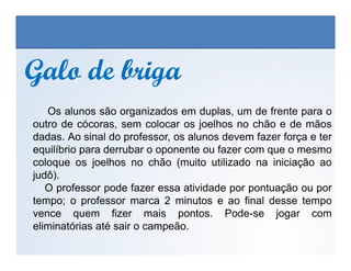 Galo de brigaGalo de briga
Os alunos são organizados em duplas, um de frente para o
outro de cócoras, sem colocar os joelhos no chão e de mãos
dadas. Ao sinal do professor, os alunos devem fazer força e ter
EDUCAÇÃO FÍSICA, 3º Ano do Ensino Médio
Os jogos nos diferentes espaços sociais
dadas. Ao sinal do professor, os alunos devem fazer força e ter
equilíbrio para derrubar o oponente ou fazer com que o mesmo
coloque os joelhos no chão (muito utilizado na iniciação ao
judô).
O professor pode fazer essa atividade por pontuação ou por
tempo; o professor marca 2 minutos e ao final desse tempo
vence quem fizer mais pontos. Pode-se jogar com
eliminatórias até sair o campeão.
 