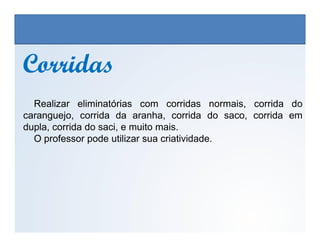 CorridasCorridas
Realizar eliminatórias com corridas normais, corrida do
caranguejo, corrida da aranha, corrida do saco, corrida em
dupla, corrida do saci, e muito mais.
EDUCAÇÃO FÍSICA, 3º Ano do Ensino Médio
Os jogos nos diferentes espaços sociais
dupla, corrida do saci, e muito mais.
O professor pode utilizar sua criatividade.
 